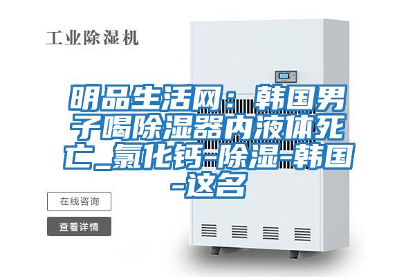 明品生活網:韓國男子喝除濕器內液體死亡_氯化鈣-除濕-韓國-這名